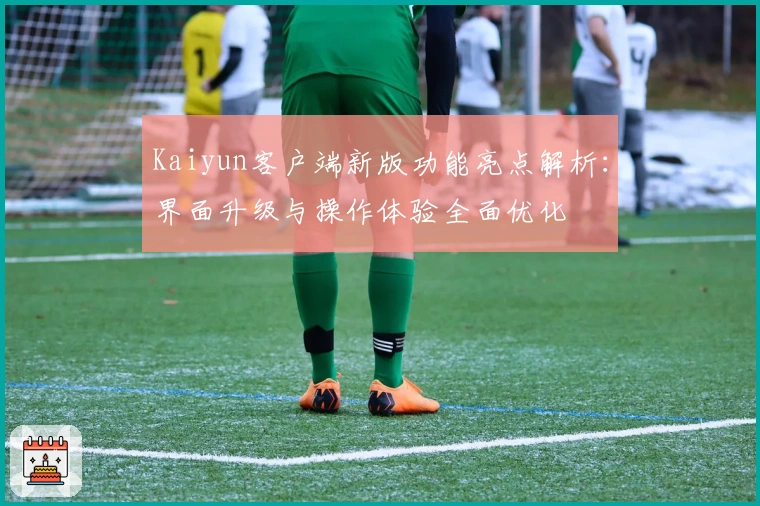 Kaiyun客户端新版功能亮点解析：界面升级与操作体验全面优化