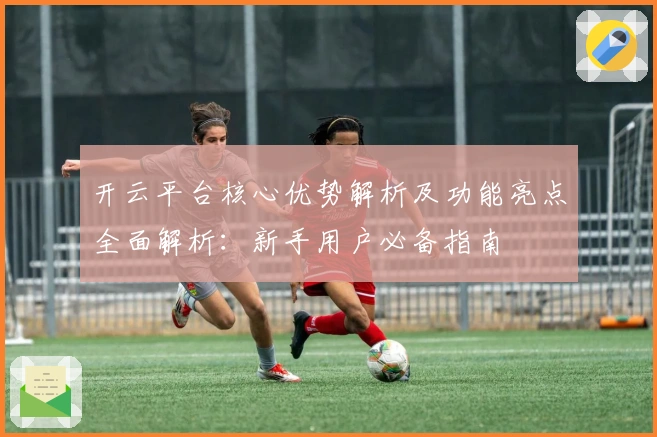 开云平台核心优势解析及功能亮点全面解析：新手用户必备指南