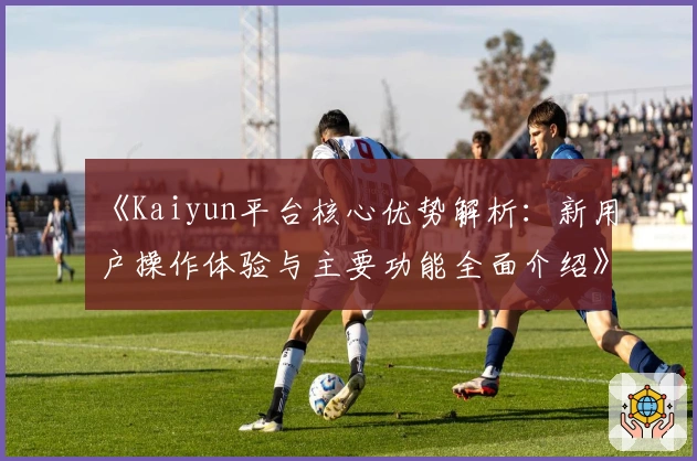 《Kaiyun平台核心优势解析：新用户操作体验与主要功能全面介绍》