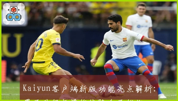 Kaiyun客户端新版功能亮点解析：界面升级与操作体验全面优化