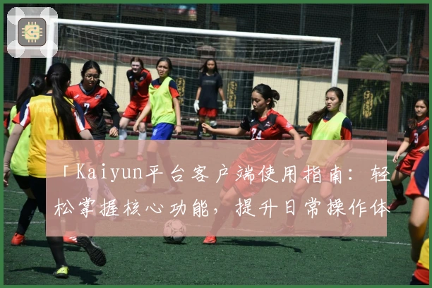 「Kaiyun平台客户端使用指南：轻松掌握核心功能，提升日常操作体验」