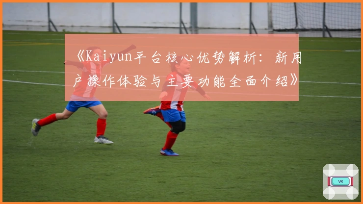 《Kaiyun平台核心优势解析：新用户操作体验与主要功能全面介绍》